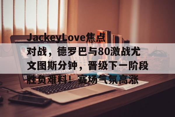 JackeyLove焦点对战，德罗巴与80激战尤文图斯分钟，晋级下一阶段胜负难料！赛场气氛高涨